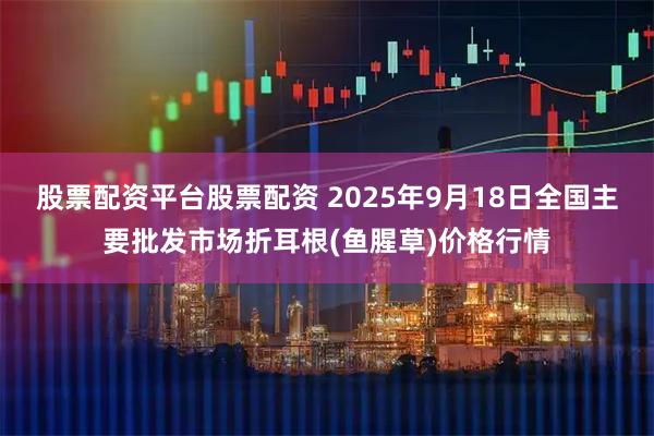 股票配资平台股票配资 2025年9月18日全国主要批发市场折耳根(鱼腥草)价格行情