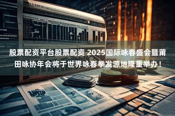 股票配资平台股票配资 2025国际咏春盛会暨莆田咏协年会将于世界咏春拳发源地隆重举办！