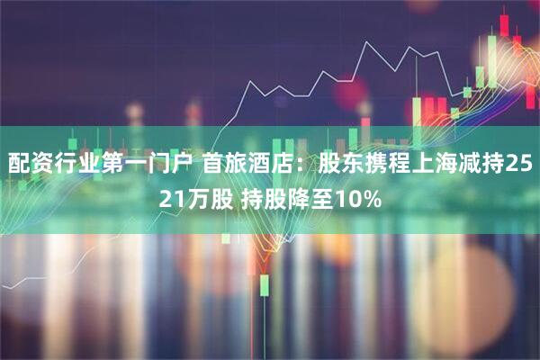 配资行业第一门户 首旅酒店：股东携程上海减持2521万股 持股降至10%