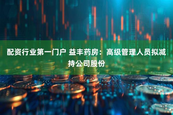 配资行业第一门户 益丰药房：高级管理人员拟减持公司股份