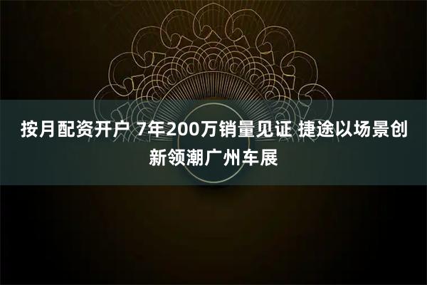 按月配资开户 7年200万销量见证 捷途以场景创新领潮广州车展