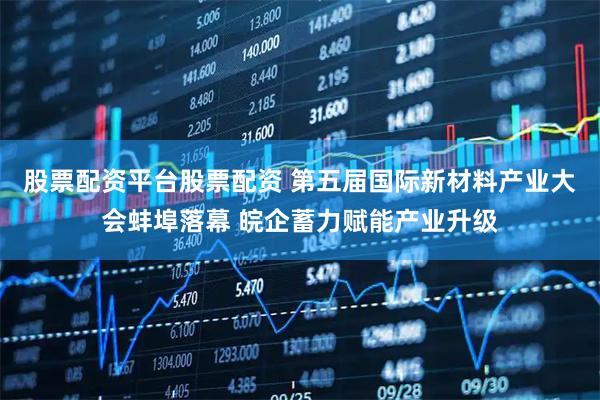 股票配资平台股票配资 第五届国际新材料产业大会蚌埠落幕 皖企蓄力赋能产业升级