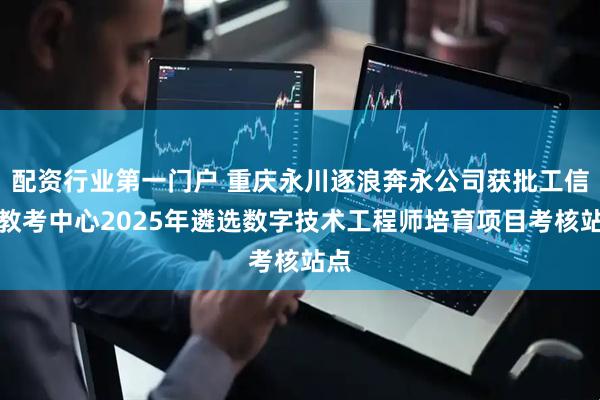配资行业第一门户 重庆永川逐浪奔永公司获批工信部教考中心2025年遴选数字技术工程师培育项目考核站点