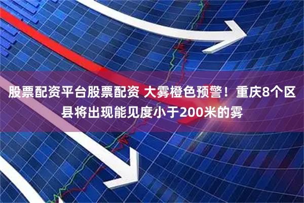 股票配资平台股票配资 大雾橙色预警！重庆8个区县将出现能见度小于200米的雾