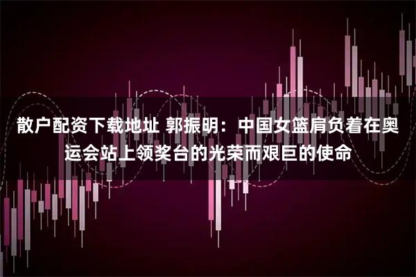 散户配资下载地址 郭振明:中国女篮肩负着在奥运会站上领奖台的光荣而艰巨的使命