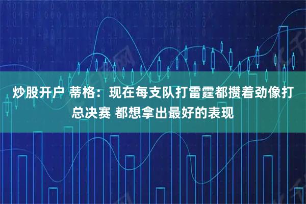 炒股开户 蒂格：现在每支队打雷霆都攒着劲像打总决赛 都想拿出最好的表现