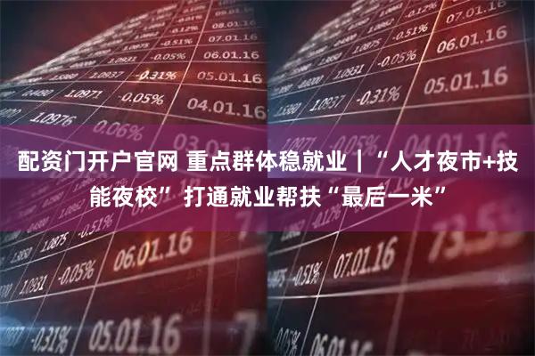 配资门开户官网 重点群体稳就业｜“人才夜市+技能夜校” 打通就业帮扶“最后一米”