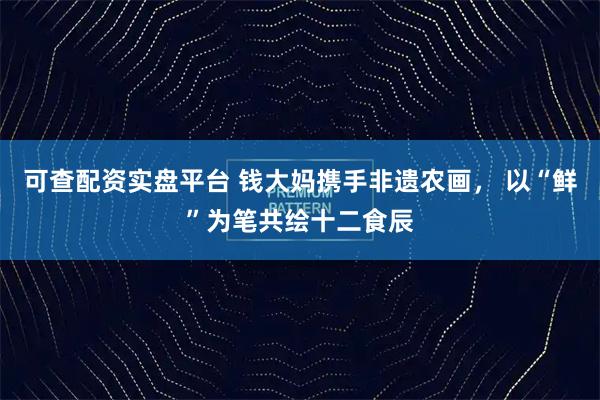 可查配资实盘平台 钱大妈携手非遗农画， 以“鲜”为笔共绘十二食辰