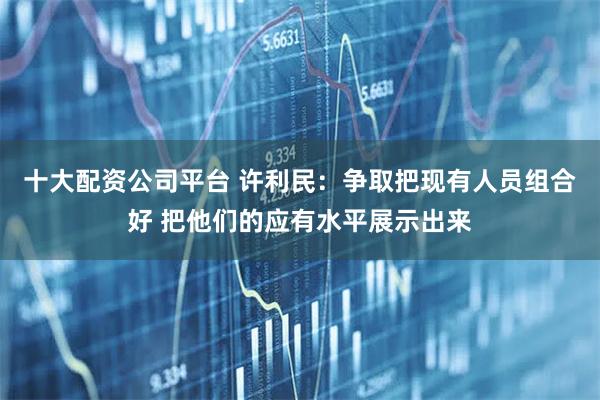 十大配资公司平台 许利民：争取把现有人员组合好 把他们的应有水平展示出来