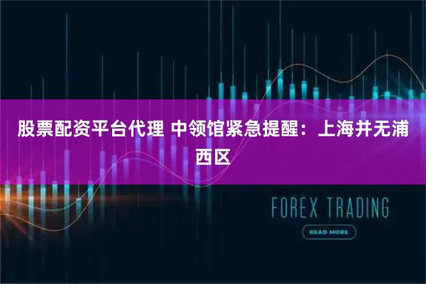 股票配资平台代理 中领馆紧急提醒：上海并无浦西区