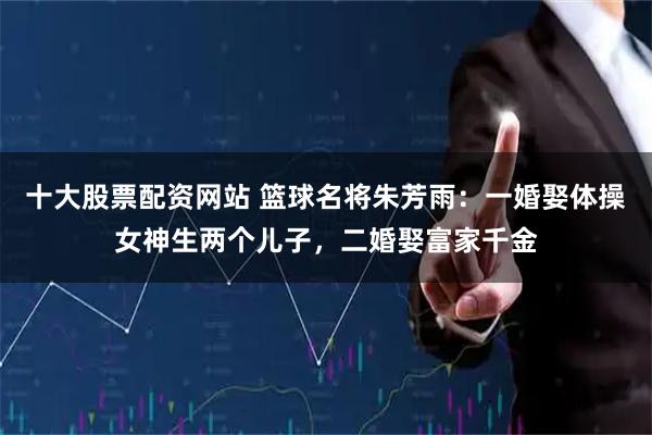 十大股票配资网站 篮球名将朱芳雨：一婚娶体操女神生两个儿子，二婚娶富家千金