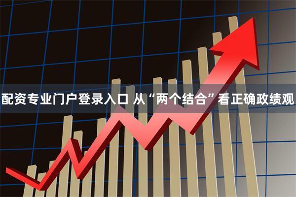 配资专业门户登录入口 从“两个结合”看正确政绩观