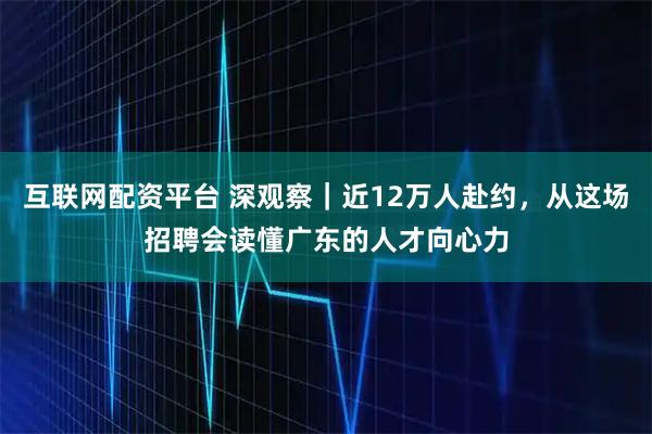 互联网配资平台 深观察｜近12万人赴约，从这场招聘会读懂广东的人才向心力