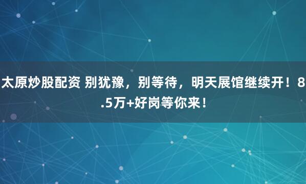 太原炒股配资 别犹豫，别等待，明天展馆继续开！8.5万+好岗等你来！
