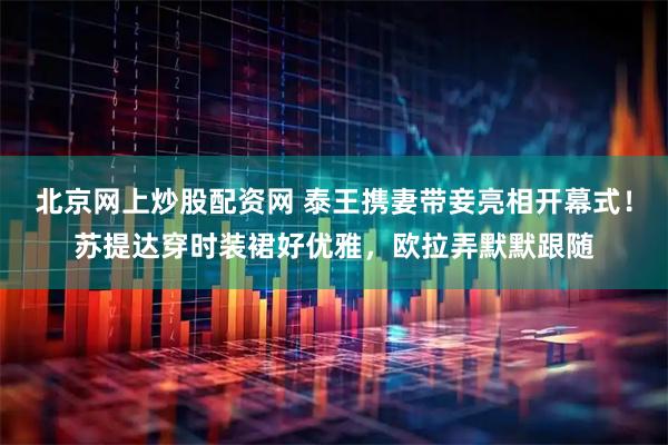 北京网上炒股配资网 泰王携妻带妾亮相开幕式！苏提达穿时装裙好优雅，欧拉弄默默跟随