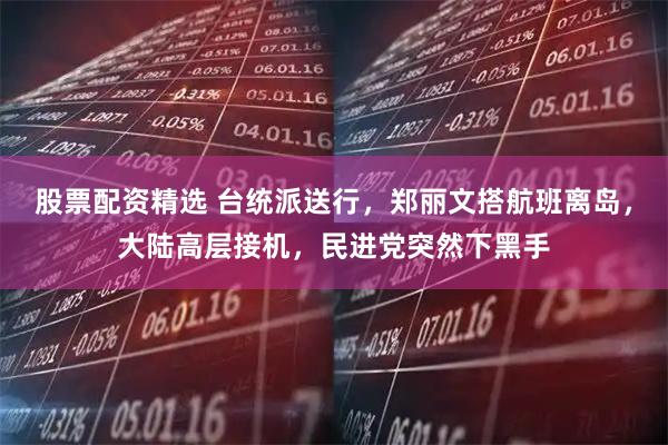股票配资精选 台统派送行，郑丽文搭航班离岛，大陆高层接机，民进党突然下黑手