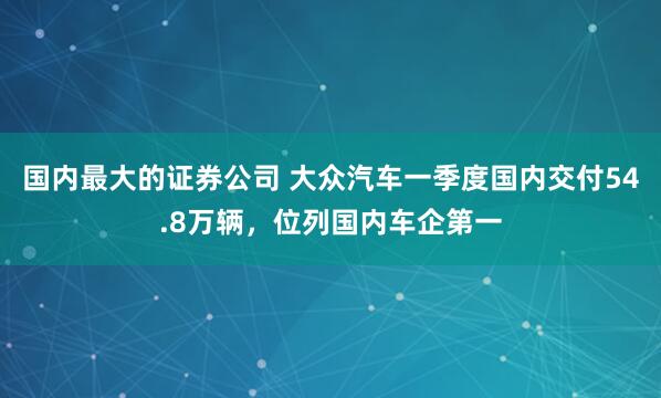 国内最大的证券公司 大众汽车一季度国内交付54.8万辆,位列国内车企第一
