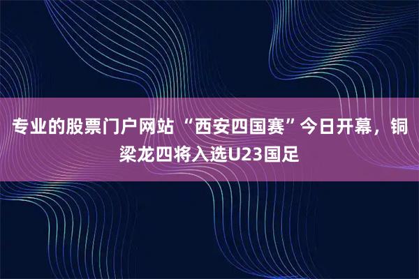 专业的股票门户网站 “西安四国赛”今日开幕，铜梁龙四将入选U23国足